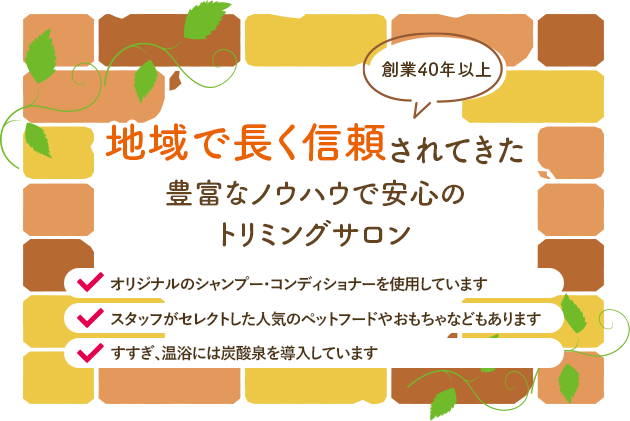 創業40年以上地域で長く信頼されてきた豊富なノウハウで安心のトリミングサロンオリジナルのシャンプー・コンディショナーを使用していますスタッフがセレクトした人気のペットフードやおもちゃなどもありますすすぎ、温浴には炭酸泉を導入しています